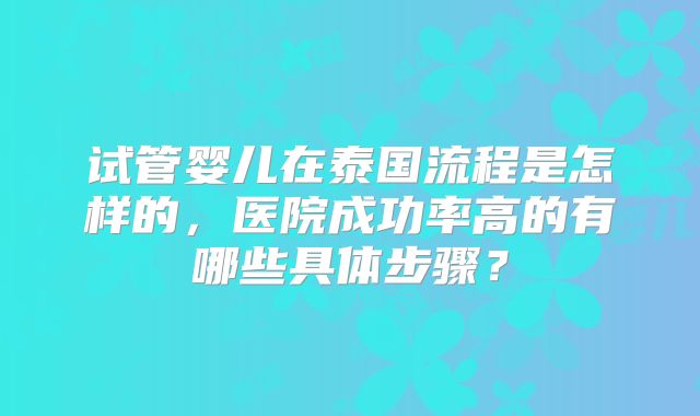 试管婴儿在泰国流程是怎样的,医院成功率高的有哪些具体步骤?