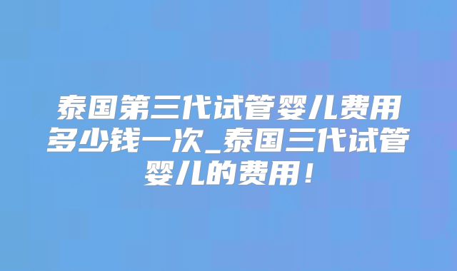 泰国第三代试管婴儿费用多少钱一次_泰国三代试管婴儿的费用!