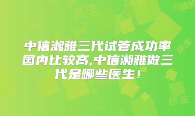 中信湘雅三代试管成功率国内比较高,中信湘雅做三代是哪些医生!