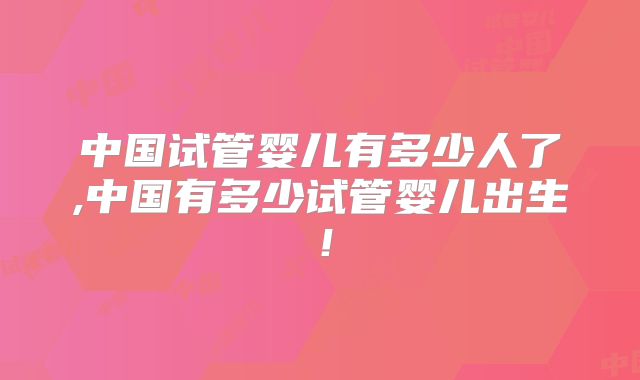 中国试管婴儿有多少人了,中国有多少试管婴儿出生!
