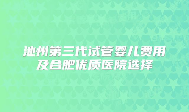 池州第三代试管婴儿费用及合肥优质医院选择
