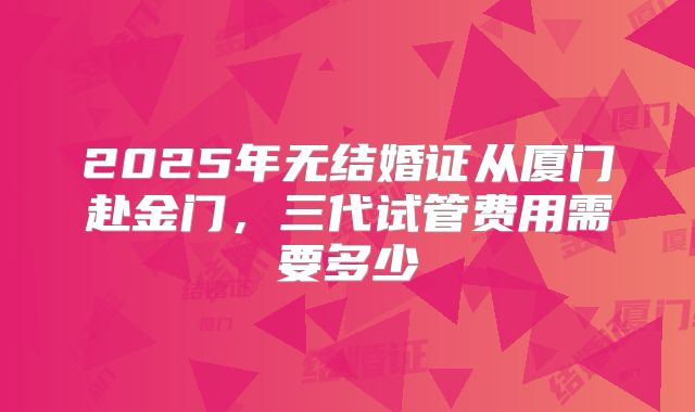 2025年无结婚证从厦门赴金门，三代试管费用需要多少