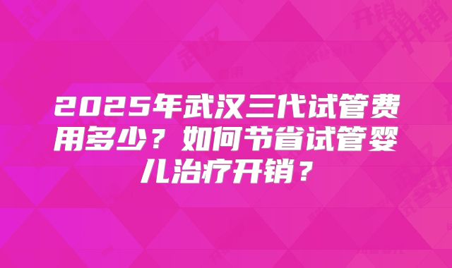 2025年武汉三代试管费用多少？如何节省试管婴儿治疗开销？