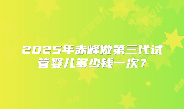 2025年赤峰做第三代试管婴儿多少钱一次？