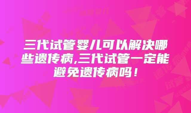 三代试管婴儿可以解决哪些遗传病,三代试管一定能避免遗传病吗！