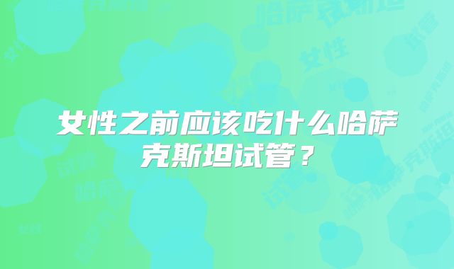 女性之前应该吃什么哈萨克斯坦试管?