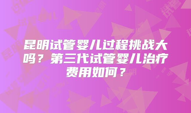 昆明试管婴儿过程挑战大吗?第三代试管婴儿治疗费用如何?