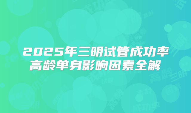 2025年三明试管成功率高龄单身影响因素全解