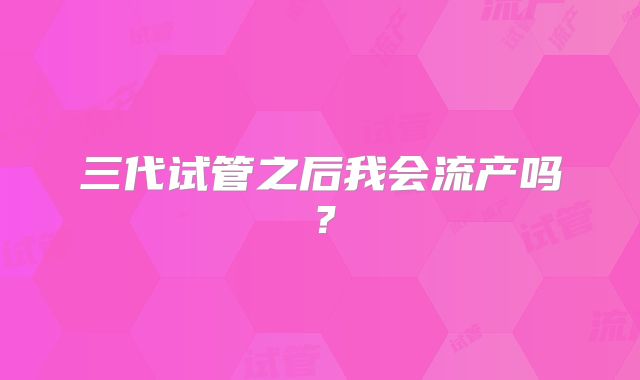 三代试管之后我会流产吗?