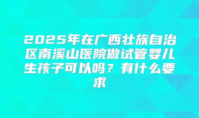 2025年在广西壮族自治区南溪山医院做试管婴儿生孩子可以吗?有什么要求