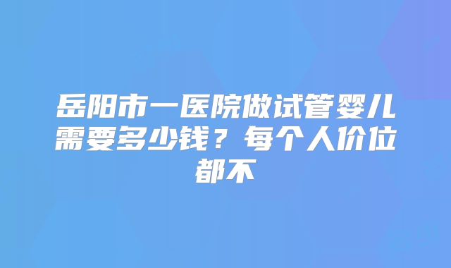 岳阳市一医院做试管婴儿需要多少钱?每个人价位都不