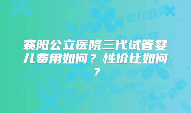 襄阳公立医院三代试管婴儿费用如何？性价比如何？