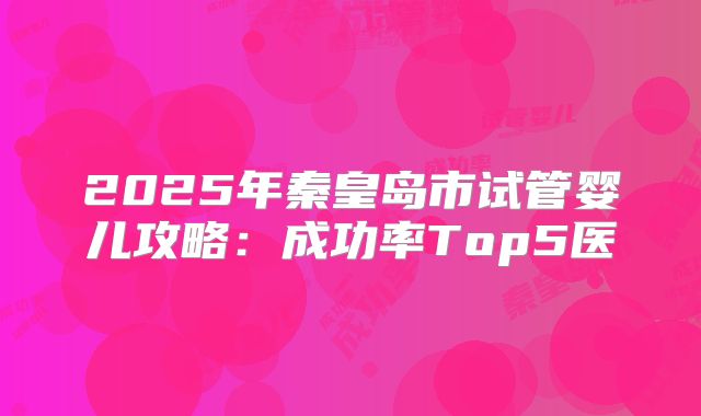 2025年秦皇岛市试管婴儿攻略:成功率Top5医