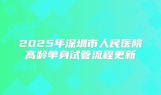 2025年深圳市人民医院高龄单身试管流程更新