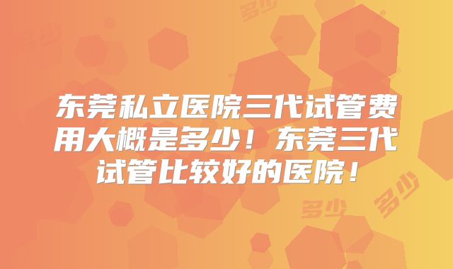 东莞私立医院三代试管费用大概是多少！东莞三代试管比较好的医院！