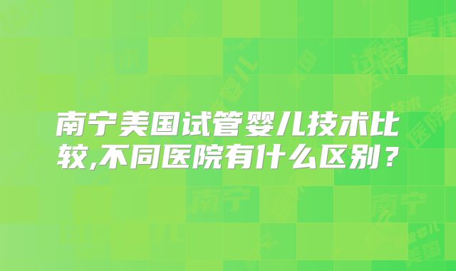 南宁美国试管婴儿技术比较,不同医院有什么区别?
