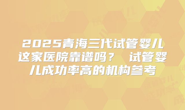 2025青海三代试管婴儿这家医院靠谱吗？ 试管婴儿成功率高的机构参考