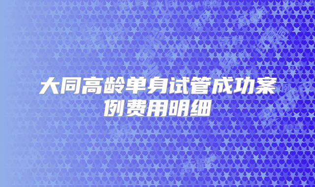 大同高龄单身试管成功案例费用明细