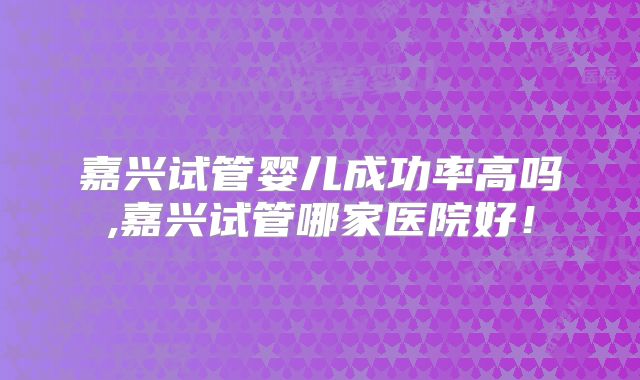 嘉兴试管婴儿成功率高吗,嘉兴试管哪家医院好!