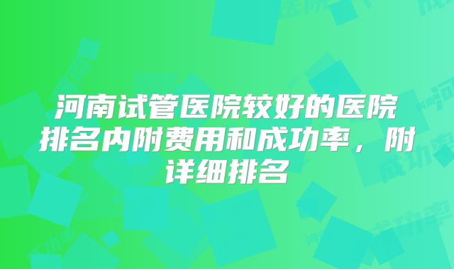 河南试管医院较好的医院排名内附费用和成功率，附详细排名