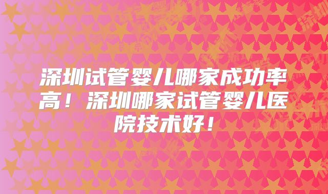 深圳试管婴儿哪家成功率高!深圳哪家试管婴儿医院技术好!