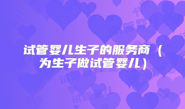 试管婴儿生子的服务商(为生子做试管婴儿)