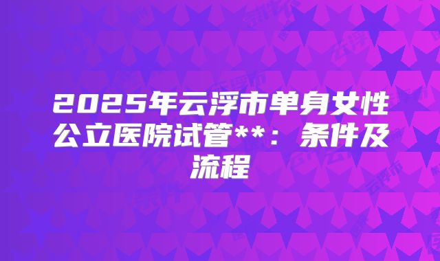 2025年云浮市单身女性公立医院试管**:条件及流程