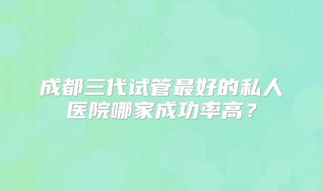 成都三代试管最好的私人医院哪家成功率高?