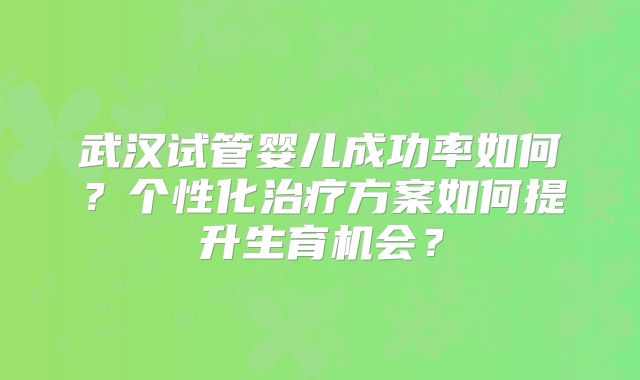 武汉试管婴儿成功率如何？个性化治疗方案如何提升生育机会？