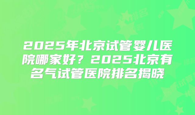 2025年北京试管婴儿医院哪家好？2025北京有名气试管医院排名揭晓