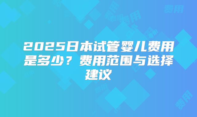 2025日本试管婴儿费用是多少？费用范围与选择建议