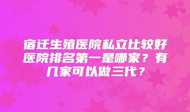 宿迁生殖医院私立比较好医院排名第一是哪家?有几家可以做三代?