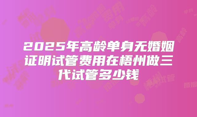 2025年高龄单身无婚姻证明试管费用在梧州做三代试管多少钱
