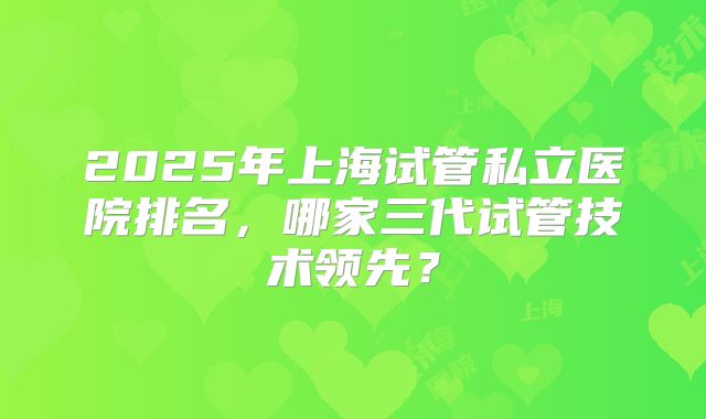 2025年上海试管私立医院排名，哪家三代试管技术领先？