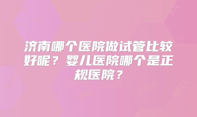 济南哪个医院做试管比较好呢?婴儿医院哪个是正规医院?