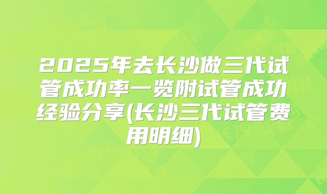 2025年去长沙做三代试管成功率一览附试管成功经验分享(长沙三代试管费用明细)