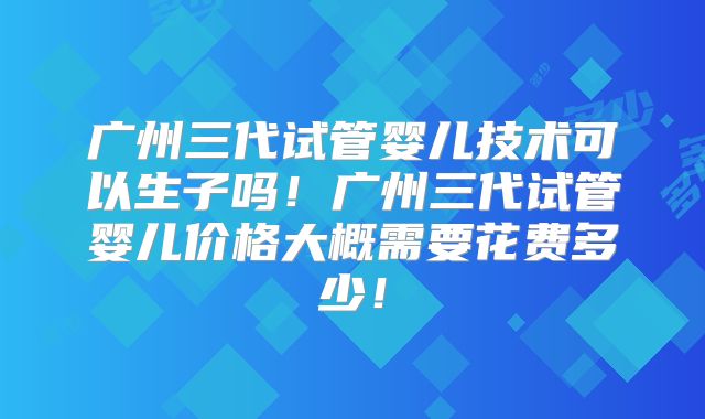 广州三代试管婴儿技术可以生子吗!广州三代试管婴儿价格大概需要花费多少!
