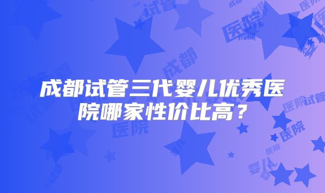 成都试管三代婴儿优秀医院哪家性价比高?