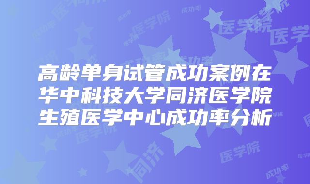 高龄单身试管成功案例在华中科技大学同济医学院生殖医学中心成功率分析