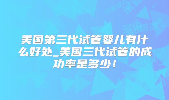 美国第三代试管婴儿有什么好处_美国三代试管的成功率是多少!