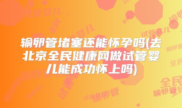 输卵管堵塞还能怀孕吗(去北京全民健康网做试管婴儿能成功怀上吗)