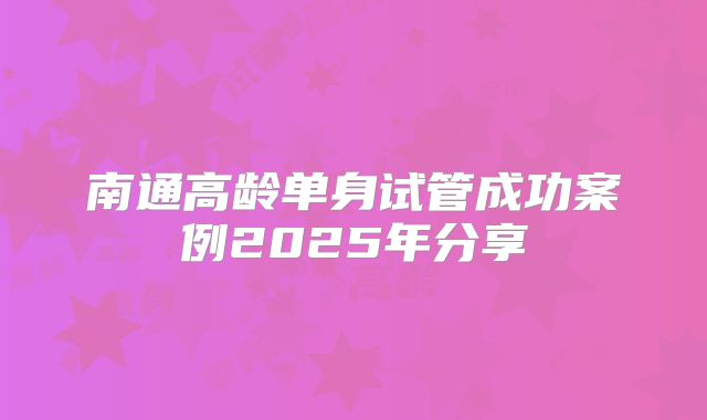 南通高龄单身试管成功案例2025年分享