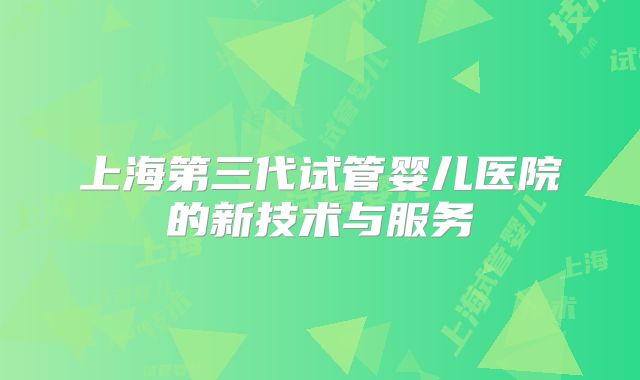 上海第三代试管婴儿医院的新技术与服务