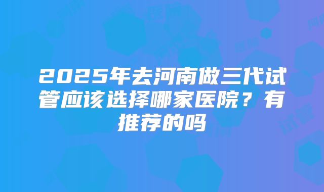 2025年去河南做三代试管应该选择哪家医院?有推荐的吗