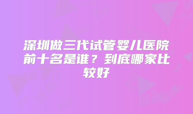 深圳做三代试管婴儿医院前十名是谁?到底哪家比较好