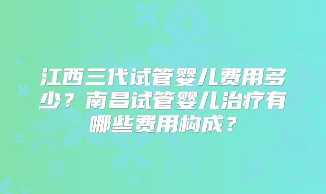 江西三代试管婴儿费用多少？南昌试管婴儿治疗有哪些费用构成？