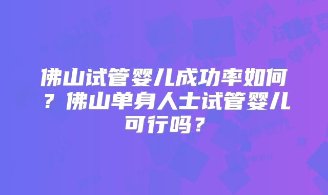 佛山试管婴儿成功率如何?佛山单身人士试管婴儿可行吗?
