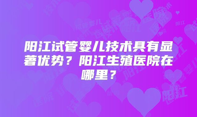 阳江试管婴儿技术具有显著优势?阳江生殖医院在哪里?