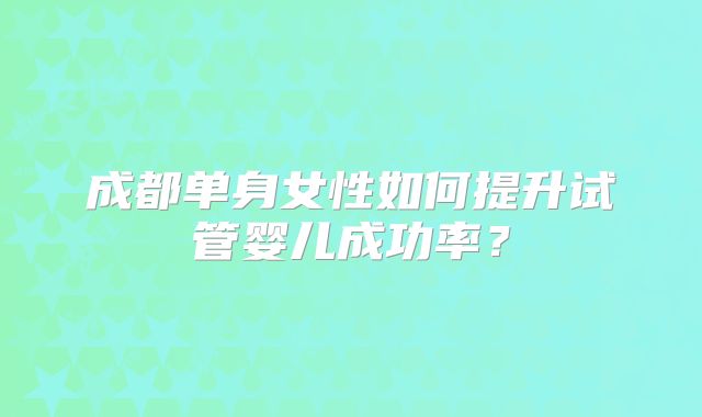 成都单身女性如何提升试管婴儿成功率？