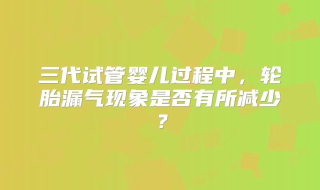 三代试管婴儿过程中,轮胎漏气现象是否有所减少?